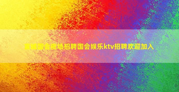 宣城国会夜场招聘国会娱乐ktv招聘欢迎加入